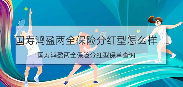 国寿鸿盈两全保险分红型怎么样 国寿鸿盈两全保险分红型保单查询